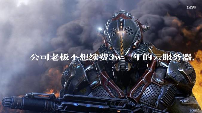 公司老板不想续费3w一年的云服务器，合理吗？